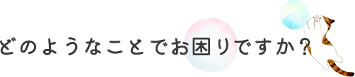 どのようなことでお困りですか？